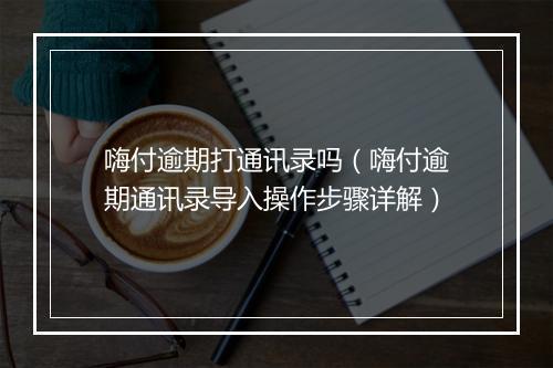 嗨付逾期打通讯录吗（嗨付逾期通讯录导入操作步骤详解）