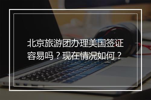 北京旅游团办理美国签证容易吗？现在情况如何？