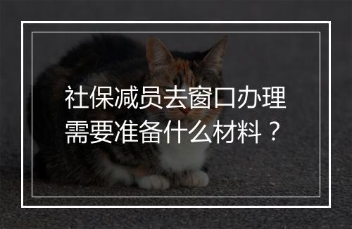 社保减员去窗口办理需要准备什么材料？