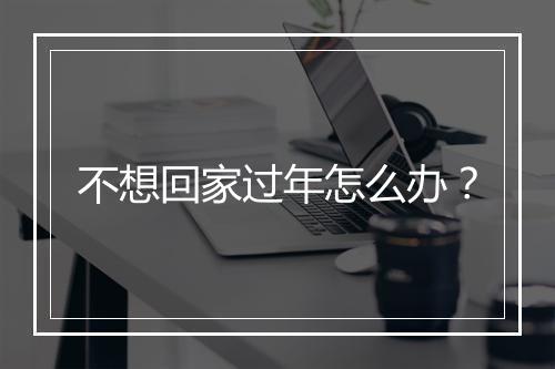 不想回家过年怎么办？