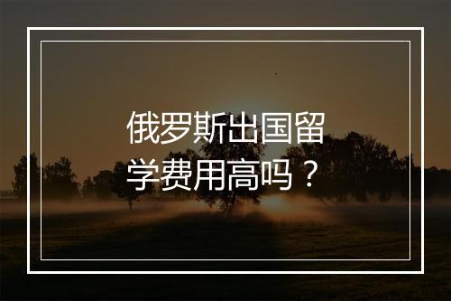 俄罗斯出国留学费用高吗？