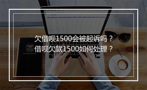 欠借呗1500会被起诉吗？借呗欠款1500如何处理？