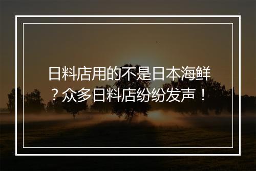 日料店用的不是日本海鲜？众多日料店纷纷发声！