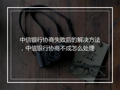 中信银行协商失败后的解决方法，中信银行协商不成怎么处理