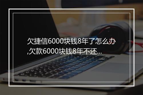 欠捷信6000块钱8年了怎么办,欠款6000块钱8年不还会怎样