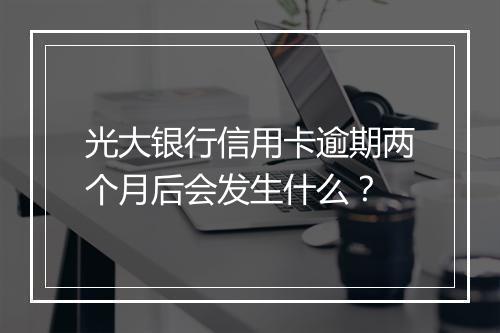 光大银行信用卡逾期两个月后会发生什么？