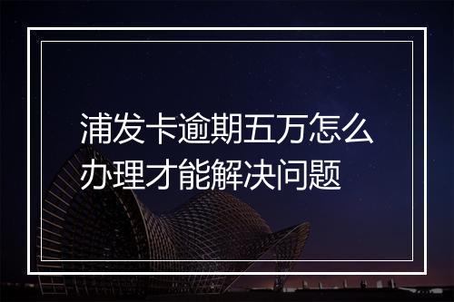 浦发卡逾期五万怎么办理才能解决问题