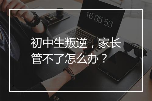 初中生叛逆，家长管不了怎么办？