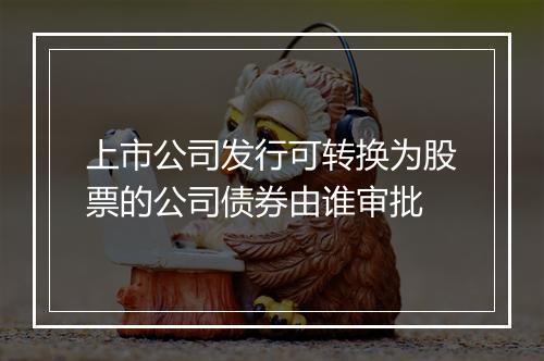 上市公司发行可转换为股票的公司债券由谁审批