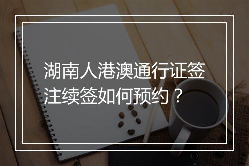 湖南人港澳通行证签注续签如何预约？