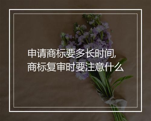 申请商标要多长时间,商标复审时要注意什么