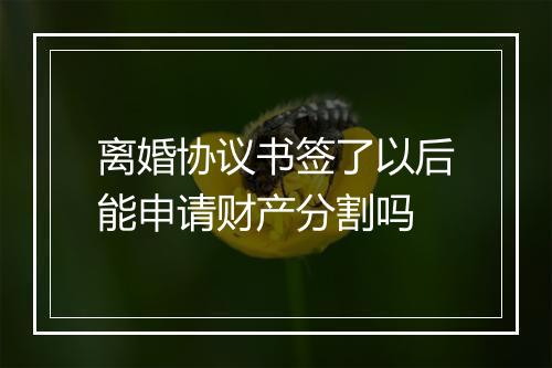 离婚协议书签了以后能申请财产分割吗