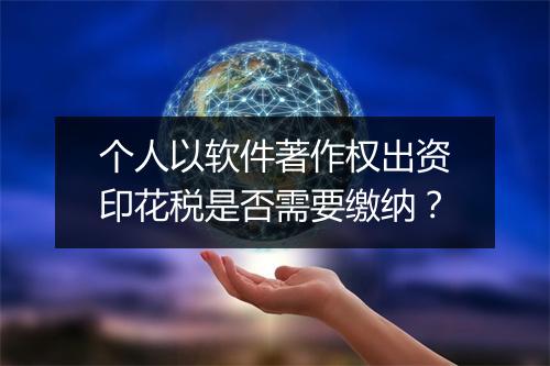 个人以软件著作权出资印花税是否需要缴纳？