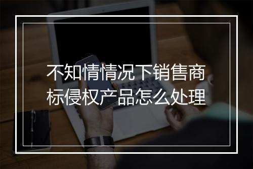 不知情情况下销售商标侵权产品怎么处理