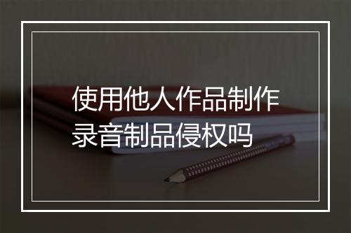 使用他人作品制作录音制品侵权吗