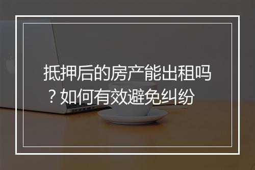 抵押后的房产能出租吗？如何有效避免纠纷