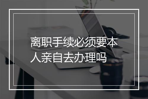 离职手续必须要本人亲自去办理吗