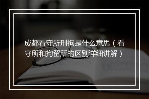 成都看守所刑拘是什么意思（看守所和拘留所的区别详细讲解）