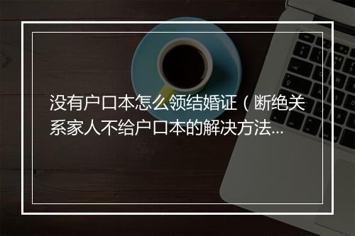 没有户口本怎么领结婚证（断绝关系家人不给户口本的解决方法）