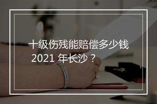 十级伤残能赔偿多少钱 2021 年长沙？