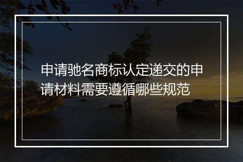 申请驰名商标认定递交的申请材料需要遵循哪些规范