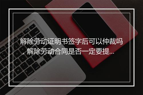 解除劳动证明书签字后可以仲裁吗，解除劳动合同是否一定要提前通知