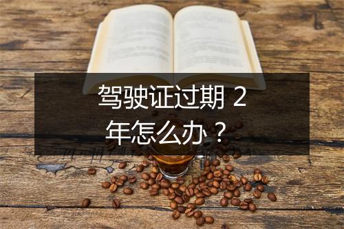 驾驶证过期 2 年怎么办？