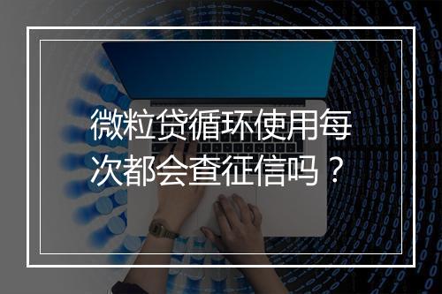 微粒贷循环使用每次都会查征信吗？