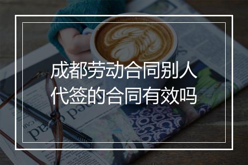 成都劳动合同别人代签的合同有效吗