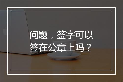 问题，签字可以签在公章上吗？