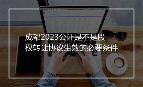成都2023公证是不是股权转让协议生效的必要条件