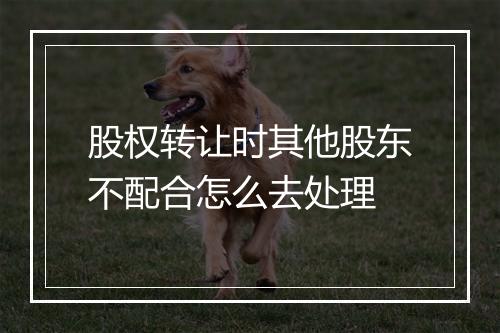 股权转让时其他股东不配合怎么去处理
