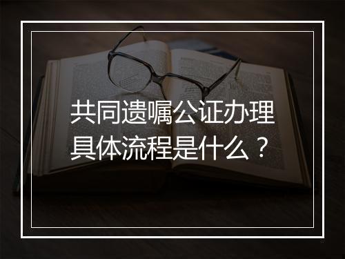 共同遗嘱公证办理具体流程是什么？