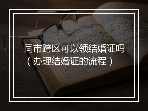 同市跨区可以领结婚证吗（办理结婚证的流程）