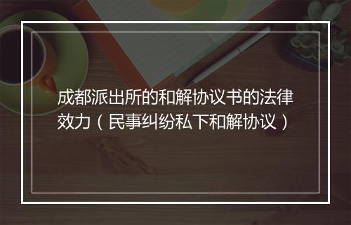 成都派出所的和解协议书的法律效力（民事纠纷私下和解协议）