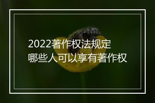 2022著作权法规定哪些人可以享有著作权