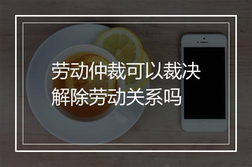 劳动仲裁可以裁决解除劳动关系吗