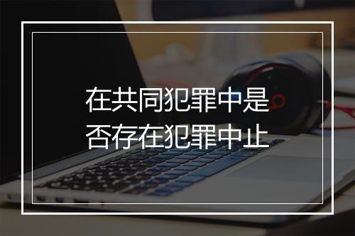 在共同犯罪中是否存在犯罪中止