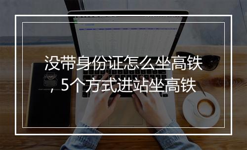 没带身份证怎么坐高铁，5个方式进站坐高铁