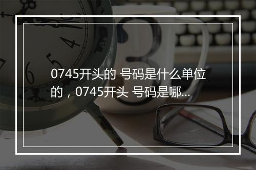 0745开头的 号码是什么单位的，0745开头 号码是哪家公司的