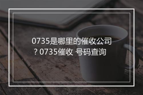 0735是哪里的催收公司？0735催收 号码查询