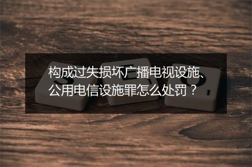 构成过失损坏广播电视设施、公用电信设施罪怎么处罚？