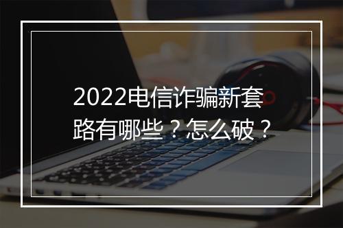2022电信诈骗新套路有哪些？怎么破？