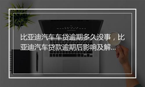 比亚迪汽车车贷逾期多久没事，比亚迪汽车贷款逾期后影响及解决方法