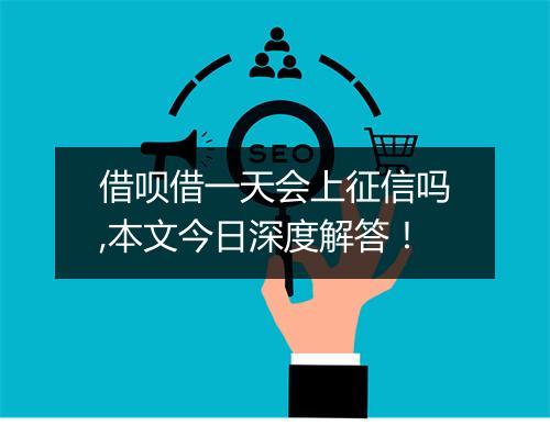 借呗借一天会上征信吗,本文今日深度解答！
