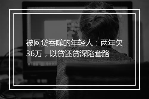 被网贷吞噬的年轻人：两年欠36万，以贷还贷深陷套路