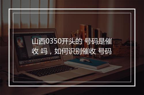 山西0350开头的 号码是催收 吗，如何识别催收 号码
