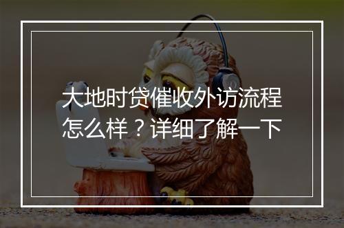 大地时贷催收外访流程怎么样？详细了解一下