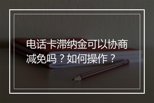 电话卡滞纳金可以协商减免吗？如何操作？