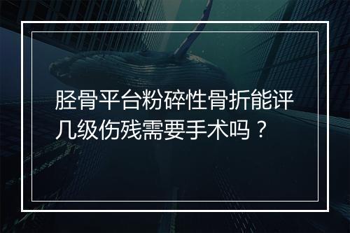 胫骨平台粉碎性骨折能评几级伤残需要手术吗？